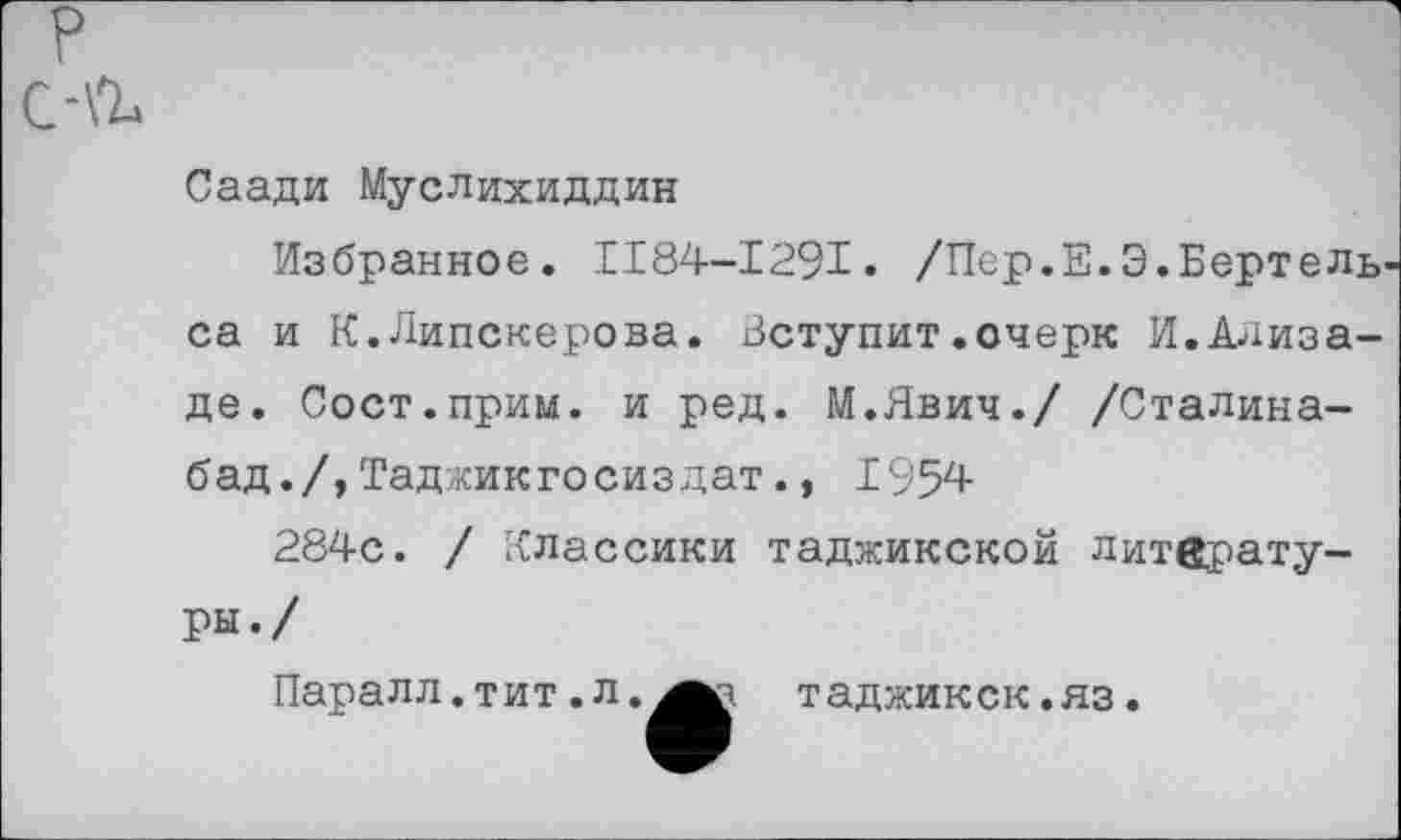 ﻿р с-\ъ
Саади Муслихиддин
Избранное. 1184-1291. /Пер.Е.Э.Бертель' са и К.Липскерова. Уступит.очерк И.Ализаде. Сост.прим. и ред. М.Явич./ /Сталина-бад./,Таджикгосиздат., 1954
284с. / Классики таджикской литературы«/
Паралл.тит.л.^^а таджикск.яз.